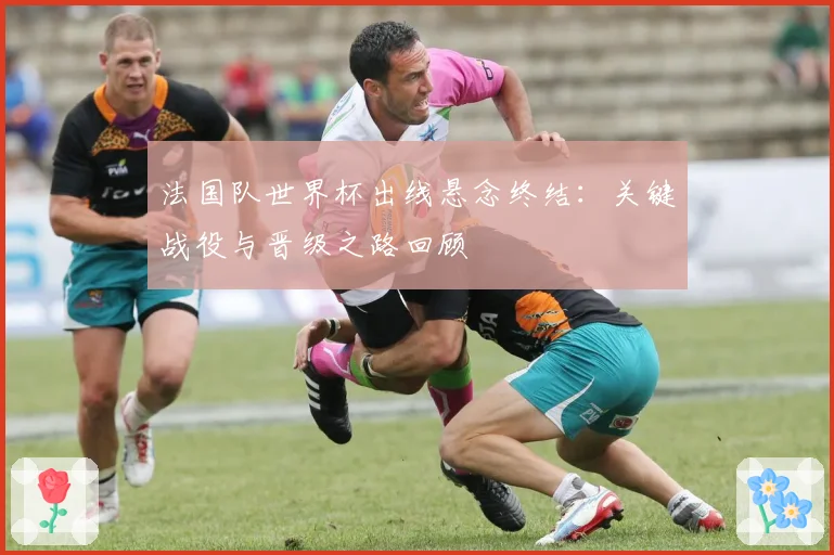 法国队世界杯出线悬念终结:关键战役与晋级之路回顾