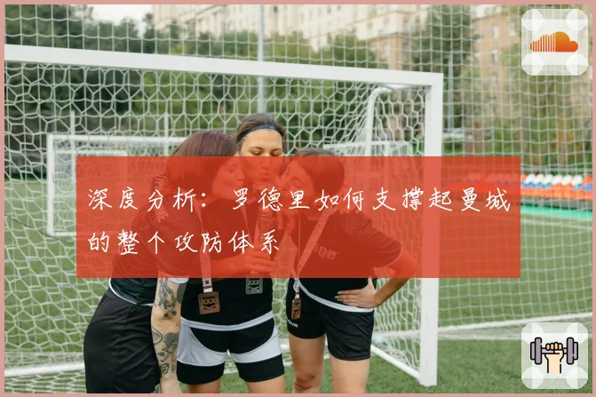 深度分析:罗德里如何支撑起曼城的整个攻防体系