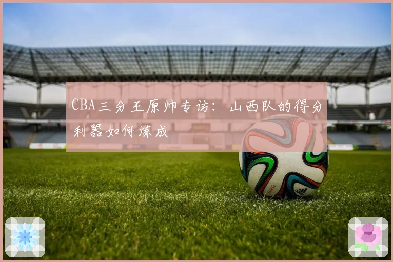 CBA三分王原帅专访：山西队的得分利器如何炼成