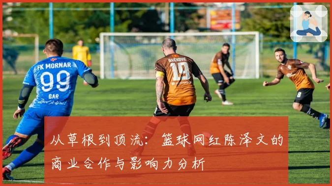 从草根到顶流：篮球网红陈泽文的商业合作与影响力分析
