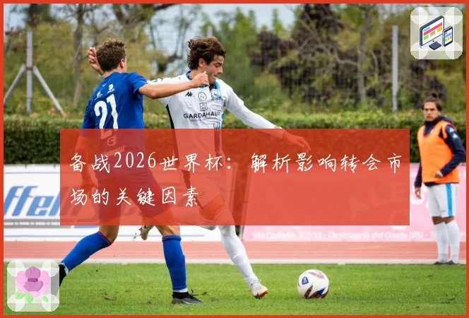 备战2026世界杯:解析影响转会市场的关键因素