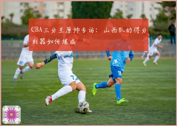 CBA三分王原帅专访：山西队的得分利器如何炼成